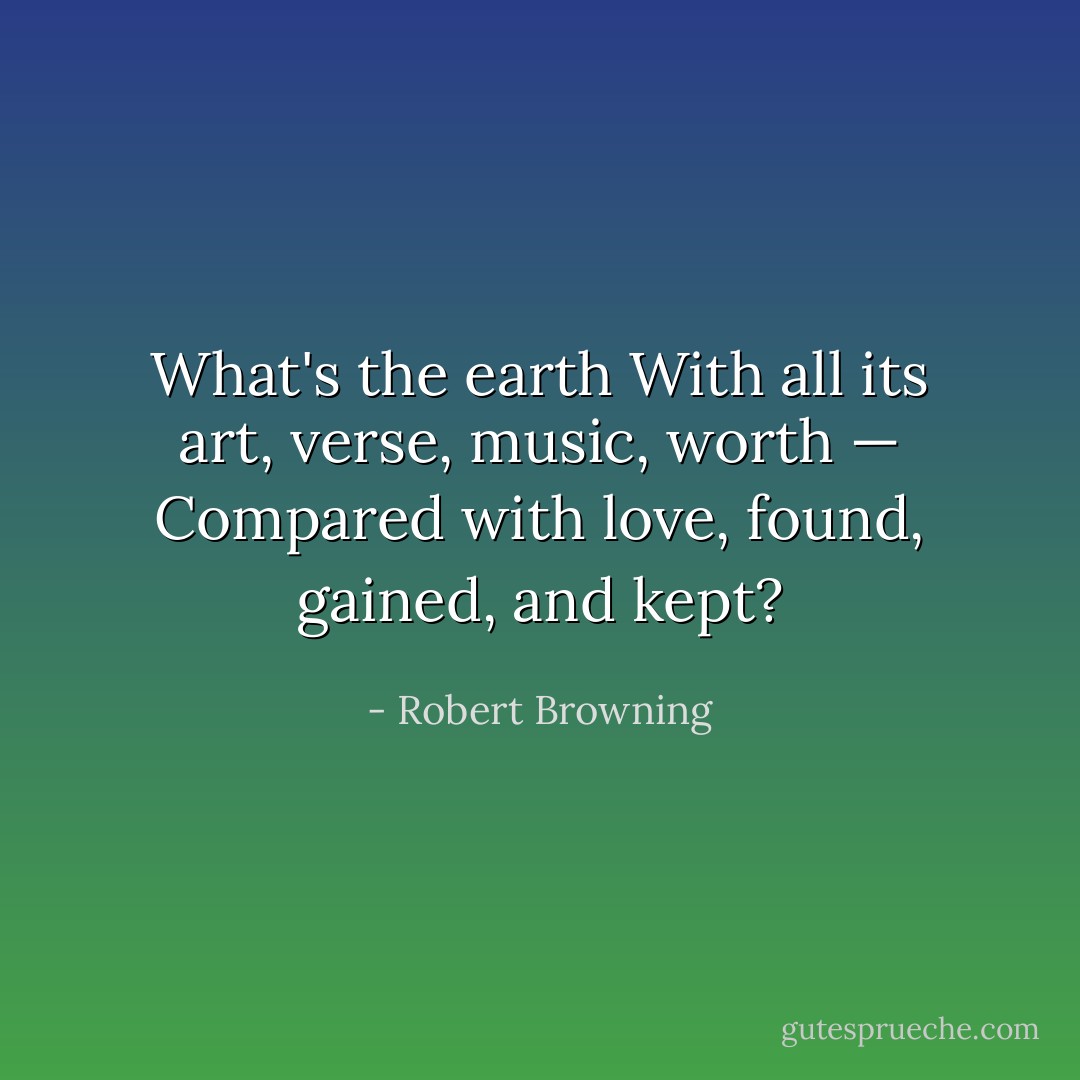 What's the earth<br />With all its art, verse, music, worth —<br />Compared with love, found, gained, and kept? - Robert Browning