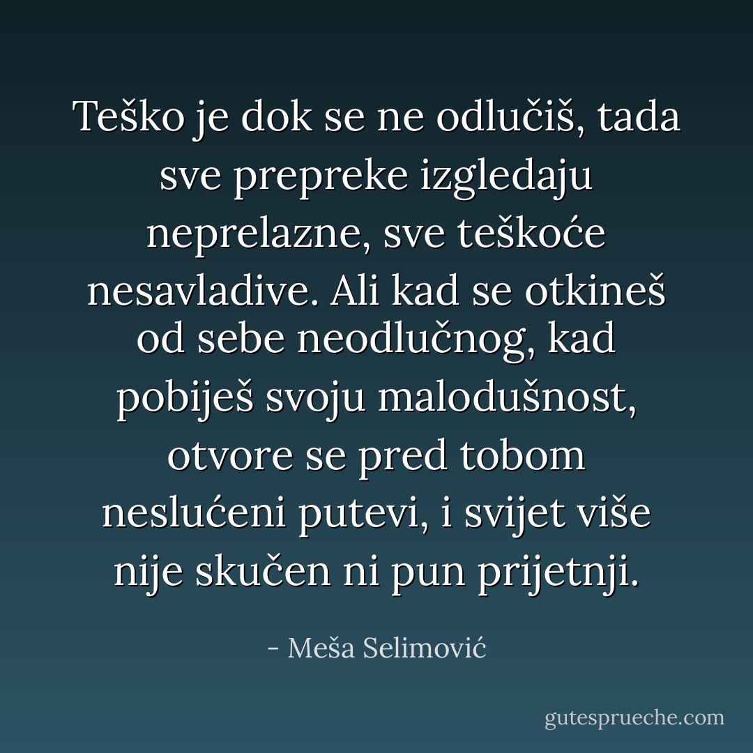 Teško je dok se ne odlučiš, tada sve prepreke izgledaju neprelazne, sve teškoće nesavladive. Ali kad se otkineš od sebe neodlučnog, kad pobiješ svoju malodušnost, otvore se pred tobom neslućeni putevi, i svijet više nije skučen ni pun prijetnji. - Meša Selimović