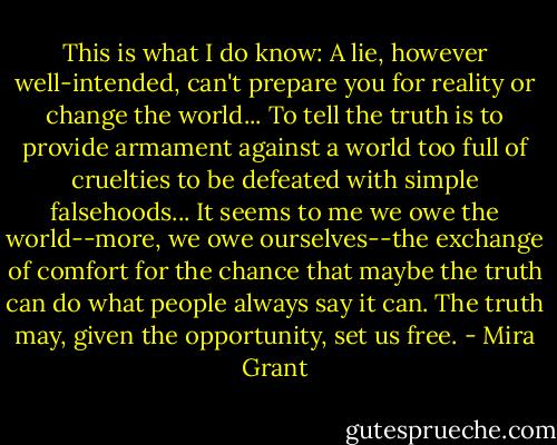This is what I do know: A lie, however well-intended, can't prepare you for reality or change the world... To tell the truth is to provide armament against a world too full of cruelties to be defeated with simple falsehoods... It seems to me we owe the world--more, we owe ourselves--the exchange of comfort for the chance that maybe the truth can do what people always say it can. The truth may, given the opportunity, set us free. - Mira Grant