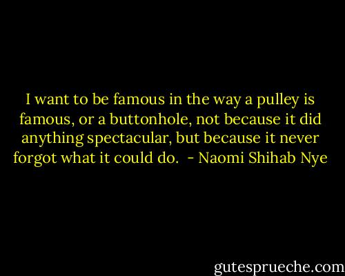 I want to be famous in the way a pulley is famous,<br />or a buttonhole, not because it did anything spectacular,<br />but because it never forgot what it could do.<br /> - Naomi Shihab Nye