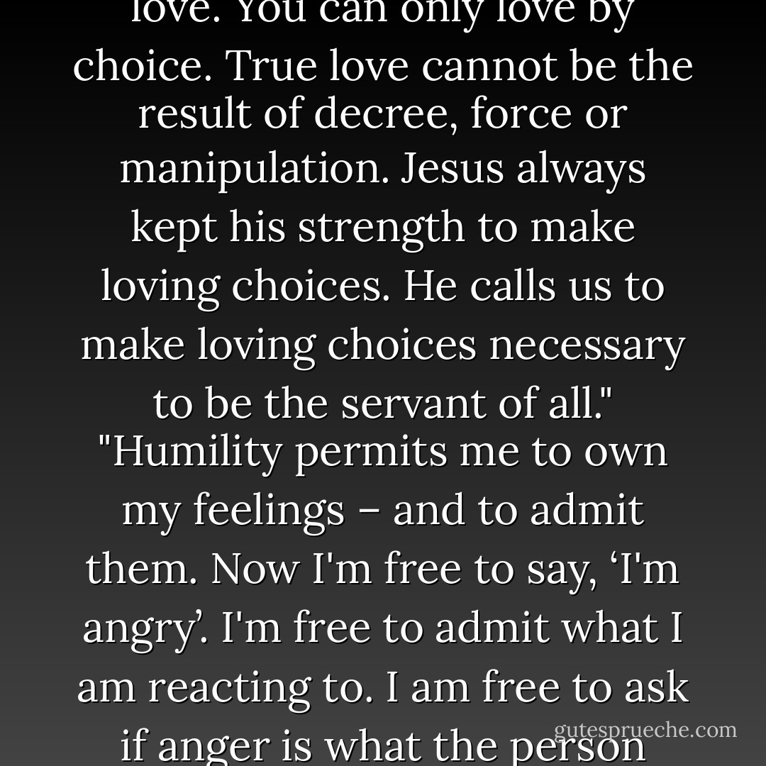 The chief means of resisting manipulation is humility – knowing who we really are and facing it. You can only serve by love. You can only love by choice. True love cannot be the result of decree, force or manipulation. Jesus always kept his strength to make loving choices. He calls us to make loving choices necessary to be the servant of all." "Humility permits me to own my feelings – and to admit them. Now I'm free to say, ‘I'm angry’. I'm free to admit what I am reacting to. I am free to ask if anger is what the person wanted to produce in me, and to ask for help in changing if my reaction is inappropriate. - Gayle D. Erwin