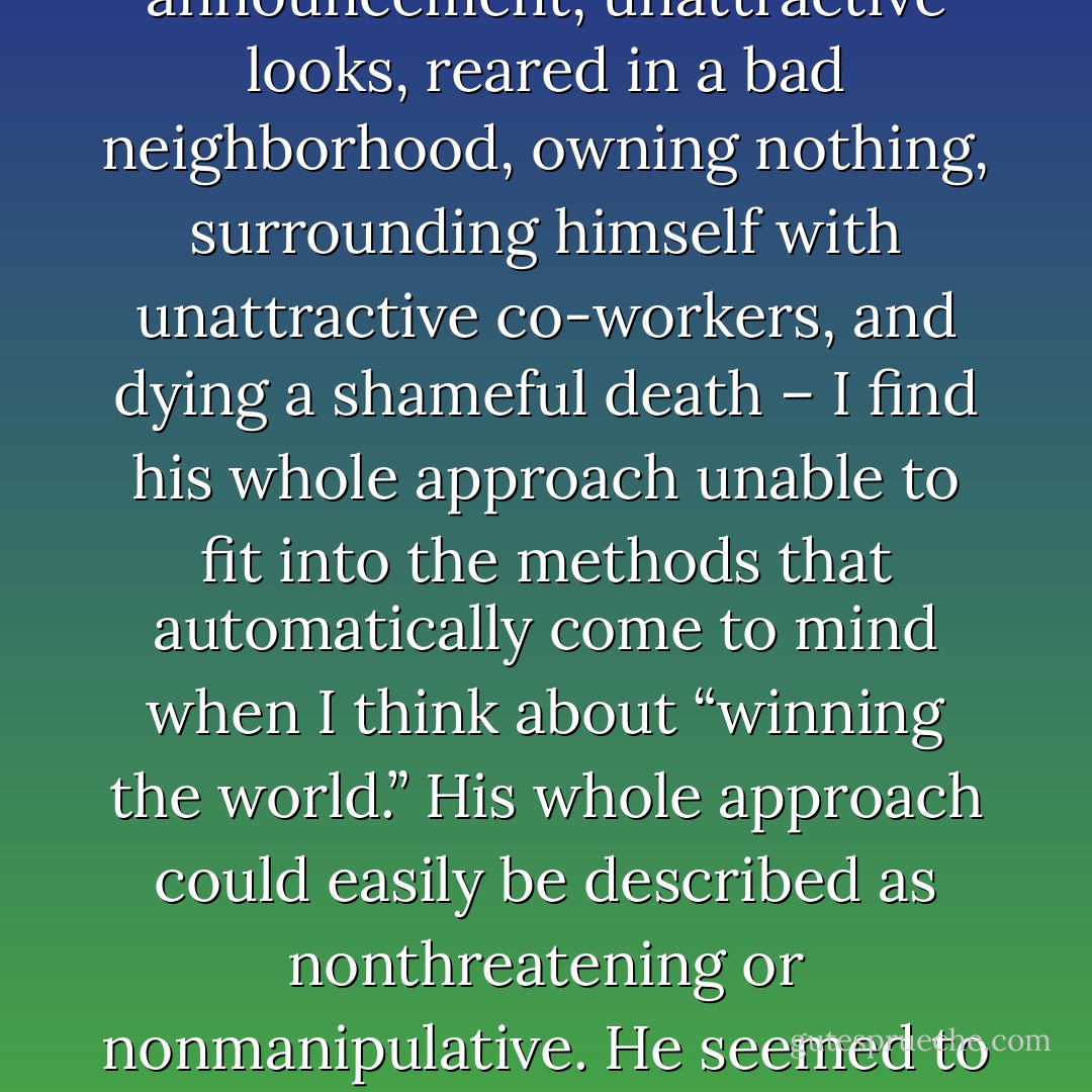 When I look at the clues that indicate the nature of Jesus – born in a barn, questionable parents, spotty ancestry, common name, misdirected announcement, unattractive looks, reared in a bad neighborhood, owning nothing, surrounding himself with unattractive co-workers, and dying a shameful death – I find his whole approach unable to fit into the methods that automatically come to mind when I think about “winning the world.” His whole approach could easily be described as nonthreatening or nonmanipulative. He seemed to lead with weakness in each step of life. He had nothing in the world and everything in God and the Spirit. - Gayle D. Erwin
