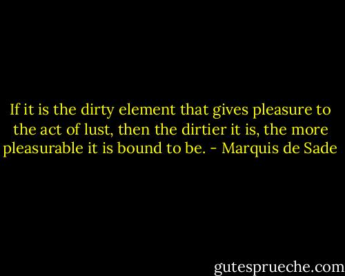 If it is the dirty element that gives pleasure to the act of lust, then the dirtier it is, the more pleasurable it is bound to be. - Marquis de Sade