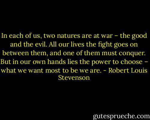 In each of us, two natures are at war – the good and the evil. All our lives the fight goes on between them, and one of them must conquer. But in our own hands lies the power to choose – what we want most to be we are. - Robert Louis Stevenson