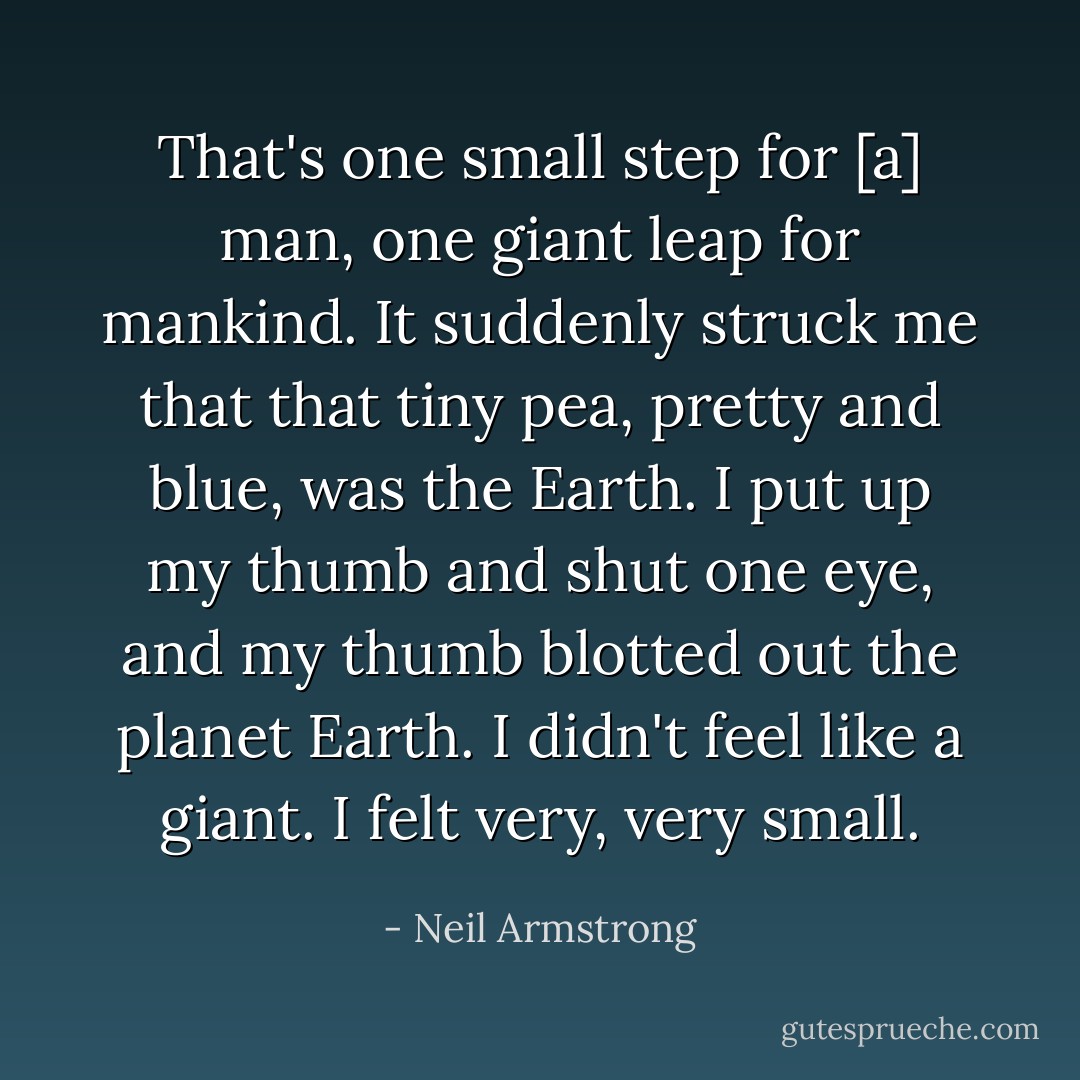 That's one small step for [a] man, one giant leap for mankind. It suddenly struck me that that tiny pea, pretty and blue, was the Earth. I put up my thumb and shut one eye, and my thumb blotted out the planet Earth. I didn't feel like a giant. I felt very, very small. - Neil Armstrong