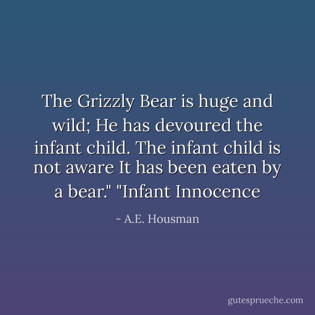 The Grizzly Bear is huge and wild;<br />He has devoured the infant child.<br />The infant child is not aware<br />It has been eaten by a bear."<br />"Infant Innocence - A.E. Housman