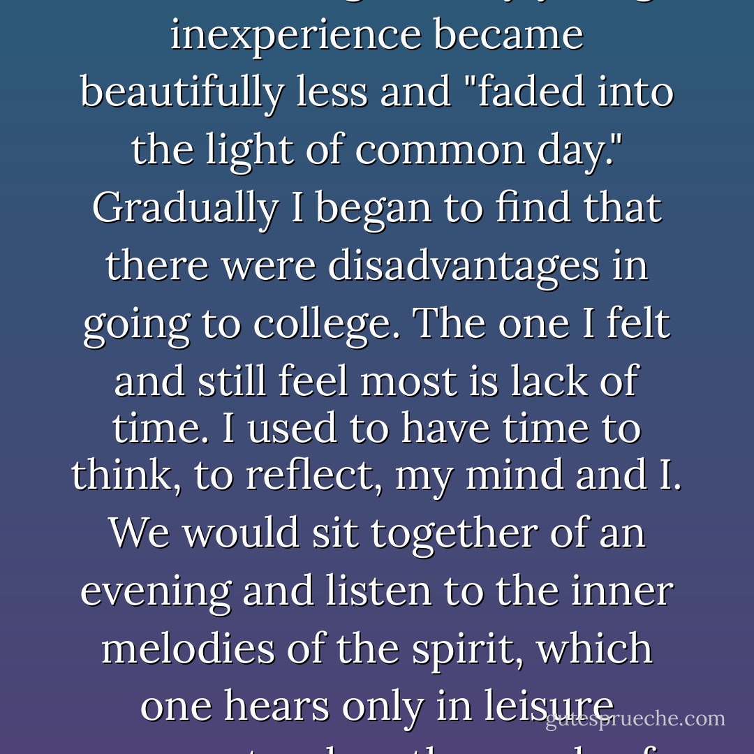 I began my studies with eagerness. Before me I saw a new world opening in beauty and light, and I felt within me the capacity to know all things. In the wonderland of Mind I should be as free as another [with sight and hearing]. Its people, scenery, manners, joys, and tragedies should be living tangible interpreters of the real world. The lecture halls seemed filled with the spirit of the great and wise, and I thought the professors were the embodiment of wisdom... But I soon discovered that college was not quite the romantic lyceum I had imagined. Many of the dreams that had delighted my young inexperience became beautifully less and "faded into the light of common day." Gradually I began to find that there were disadvantages in going to college. The one I felt and still feel most is lack of time. I used to have time to think, to reflect, my mind and I. We would sit together of an evening and listen to the inner melodies of the spirit, which one hears only in leisure moments when the words of some loved poet touch a deep, sweet chord in the soul that until then had been silent. But in college there is no time to commune with one's thoughts. One goes to college to learn, it seems, not to think. When one enters the portals of learning, one leaves the dearest pleasures – solitude, books and imagination – outside with the whispering pines. I suppose I ought to find some comfort in the thought that I am laying up treasures for future enjoyment, but I am improvident enough to prefer present joy to hoarding riches against a rainy day. - Helen Keller