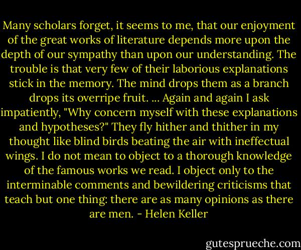 Many scholars forget, it seems to me, that our enjoyment of the great works of literature depends more upon the depth of our sympathy than upon our understanding. The trouble is that very few of their laborious explanations stick in the memory. The mind drops them as a branch drops its overripe fruit. ... Again and again I ask impatiently, "Why concern myself with these explanations and hypotheses?" They fly hither and thither in my thought like blind birds beating the air with ineffectual wings. I do not mean to object to a thorough knowledge of the famous works we read. I object only to the interminable comments and bewildering criticisms that teach but one thing: there are as many opinions as there are men. - Helen Keller