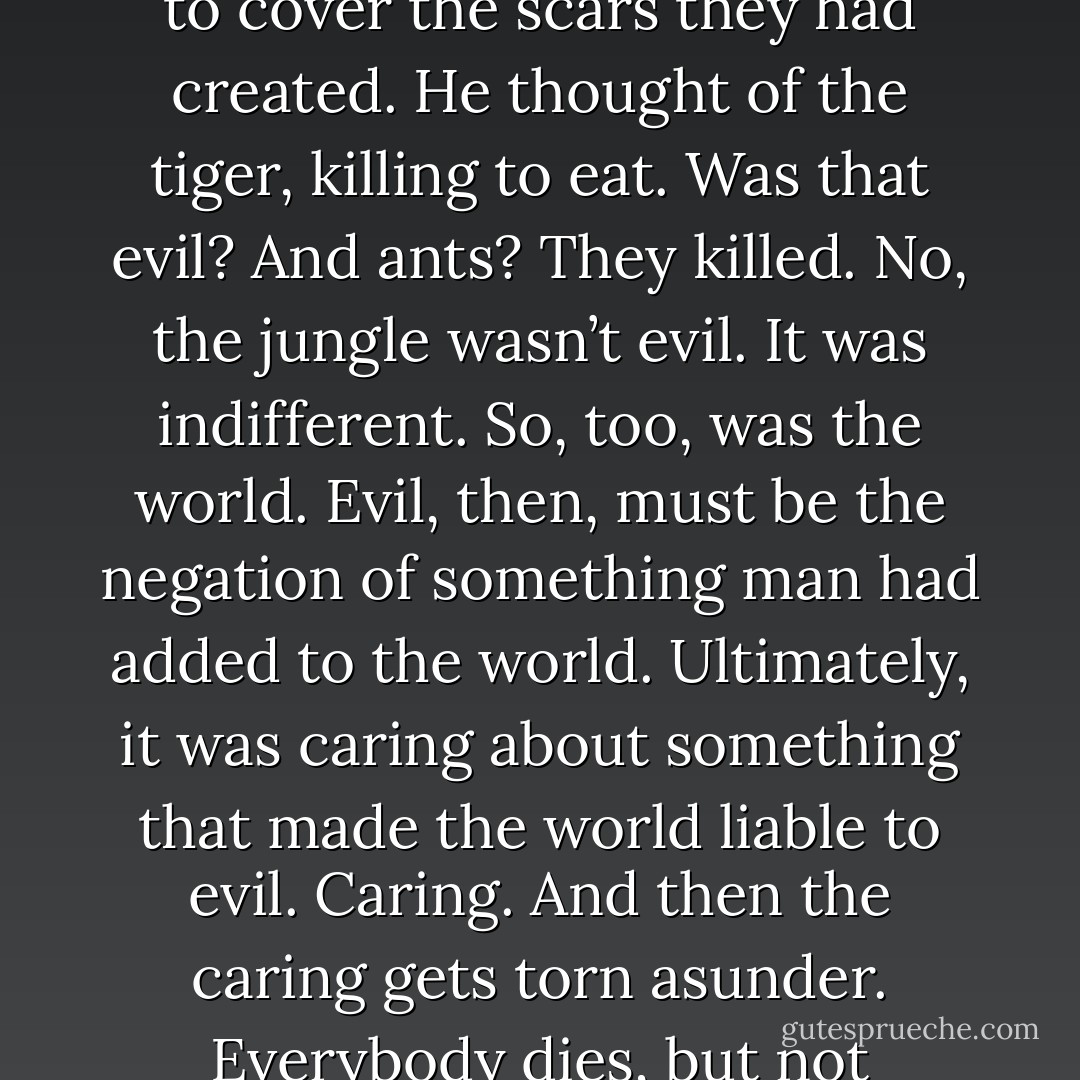 He thought of the jungle, already regrowing around him to cover the scars they had created. He thought of the tiger, killing to eat. Was that evil? And ants? They killed. No, the jungle wasn’t evil. It was indifferent. So, too, was the world. Evil, then, must be the negation of something man had added to the world. Ultimately, it was caring about something that made the world liable to evil. Caring. And then the caring gets torn asunder. Everybody dies, but not everybody cares. - Karl Marlantes