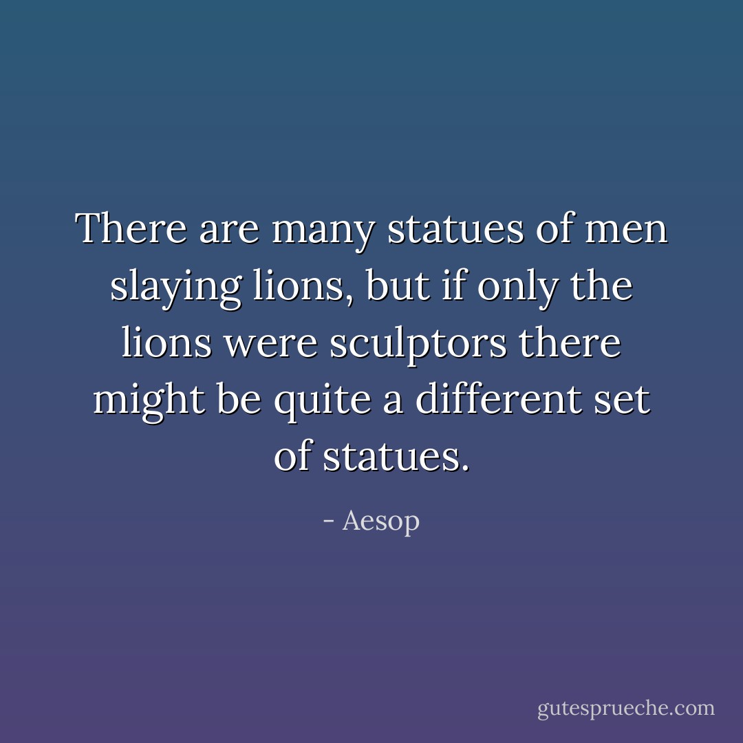 There are many statues of men slaying lions, but if only the lions were sculptors there might be quite a different set of statues. - Aesop