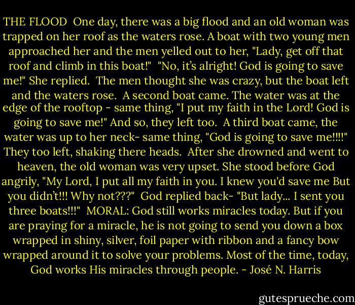 THE FLOOD<br /><br />One day, there was a big flood and an old woman was trapped on her roof as the waters rose. A boat with two young men approached her and the men yelled out to her, "Lady, get off that roof and climb in this boat!"<br /><br />"No, it’s alright! God is going to save me!" She replied.<br /><br />The men thought she was crazy, but the boat left and the waters rose.<br /><br />A second boat came. The water was at the edge of the rooftop - same thing, "I put my faith in the Lord! God is going to save me!" And so, they left too.<br /><br />A third boat came, the water was up to her neck- same thing, "God is going to save me!!!!" They too left, shaking there heads.<br /><br />After she drowned and went to heaven, the old woman was very upset. She stood before God angrily, "My Lord, I put all my faith in you. I knew you'd save me But you didn’t!!! Why not???"<br /><br />God replied back- "But lady... I sent you three boats!!!"<br /><br />MORAL: God still works miracles today. But if you are praying for a miracle, he is not going to send you down a box wrapped in shiny, silver, foil paper with ribbon and a fancy bow wrapped around it to solve your problems. Most of the time, today, God works His miracles through people. - José N. Harris