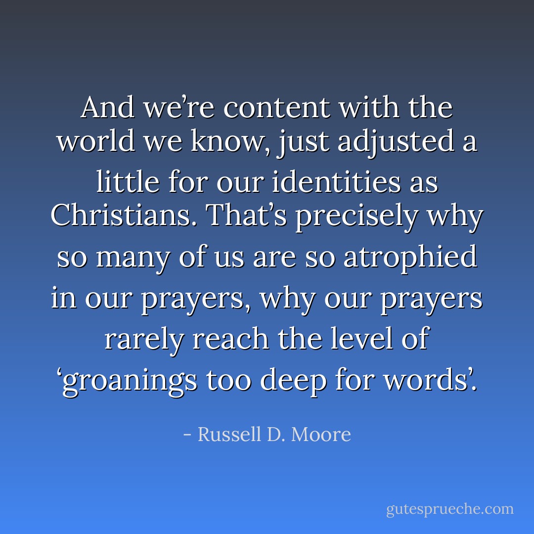 And we’re content with the world we know, just adjusted a little for our identities as Christians. That’s precisely why so many of us are so atrophied in our prayers, why our prayers rarely reach the level of ‘groanings too deep for words’. - Russell D. Moore
