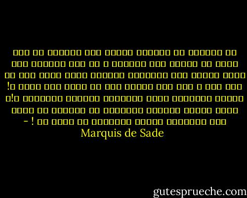 من السُخف أن يُعاقب المرء على أهواءه كي يتم ردعه عن الخوض بها مجدداً ،<br />وَ كبح غرائزه وإن كانت شنيعة فَـ الطبيعة أهدتها إياه منذُ كان في رحم أمه ،<br />فَـ كيف يُطلب منه أن يكون غير نفسه ؟! أليست الطبيعة وضعت الأهواء لسعادة الإنسان ؟!،<br />إذاً لماذا يتنازل الإنسان عن سعادتة بِ حجّة حفظ المجتمع بينما المجتمع لا يهتم به ! - Marquis de Sade