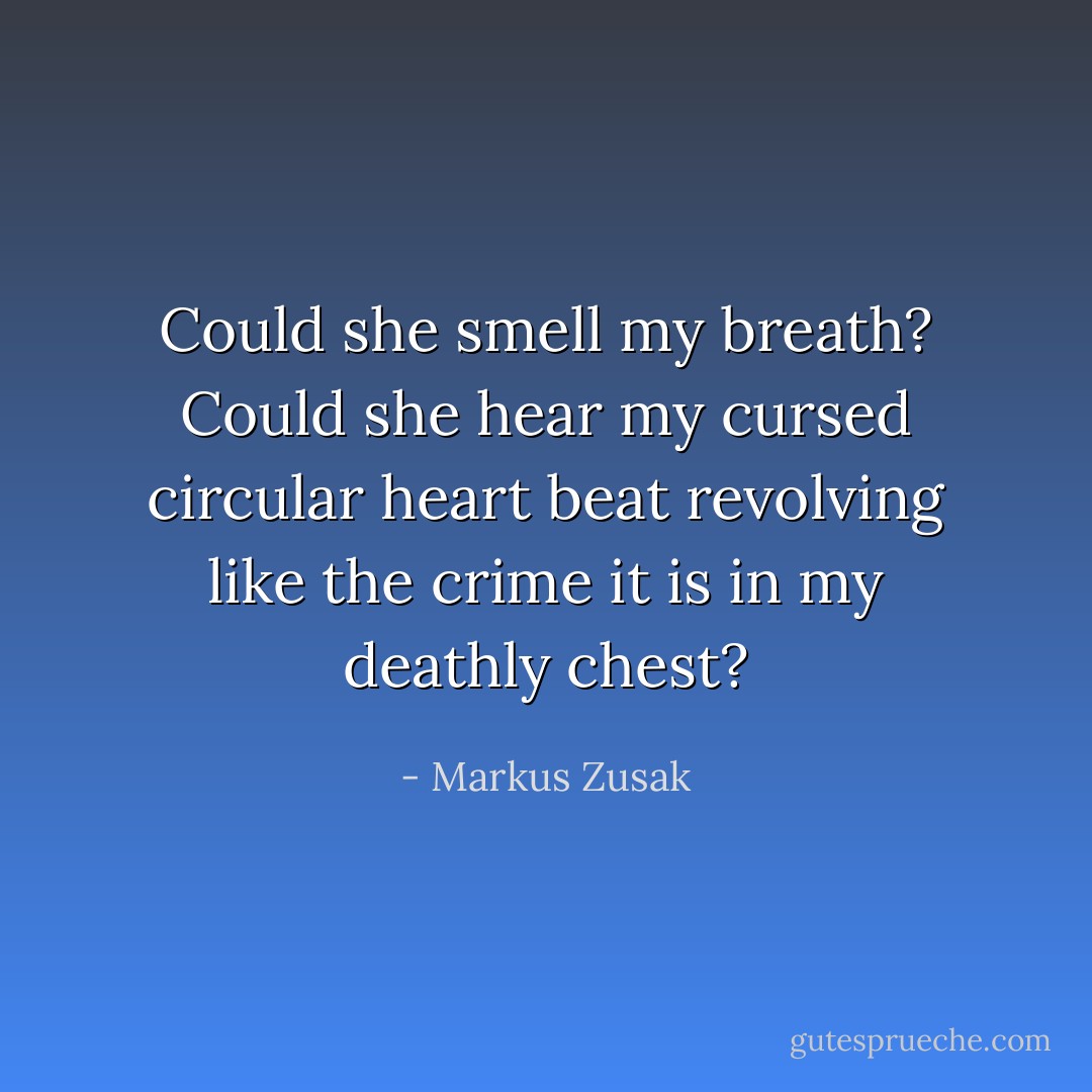 Could she smell my breath? Could she hear my cursed circular heart beat revolving like the crime it is in my deathly chest? - Markus Zusak