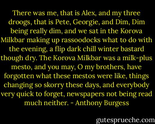 There was me, that is Alex, and my three droogs, that is Pete, Georgie, and Dim, Dim being really dim, and we sat in the Korova Milkbar making up rassoodocks what to do with the evening, a flip dark chill winter bastard though dry. The Korova Milkbar was a milk-plus mesto, and you may, O my brothers, have forgotten what these mestos were like, things changing so skorry these days, and everybody very quick to forget, newspapers not being read much neither. - Anthony Burgess
