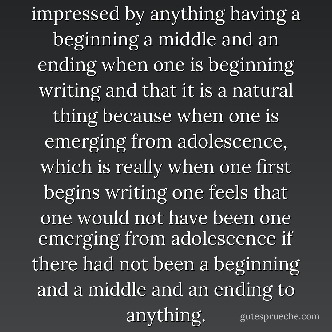 I think one is naturally impressed by anything having a beginning a middle and an ending when one is beginning writing and that it is a natural thing because when one is emerging from adolescence, which is really when one first begins writing one feels that one would not have been one emerging from adolescence if there had not been a beginning and a middle and an ending to anything. - Gertrude Stein