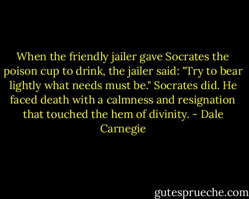 When the friendly jailer gave Socrates the poison cup to drink, the jailer said: "Try to<br />bear lightly what needs must be." Socrates did. He faced death with a calmness and<br />resignation that touched the hem of divinity. - Dale Carnegie