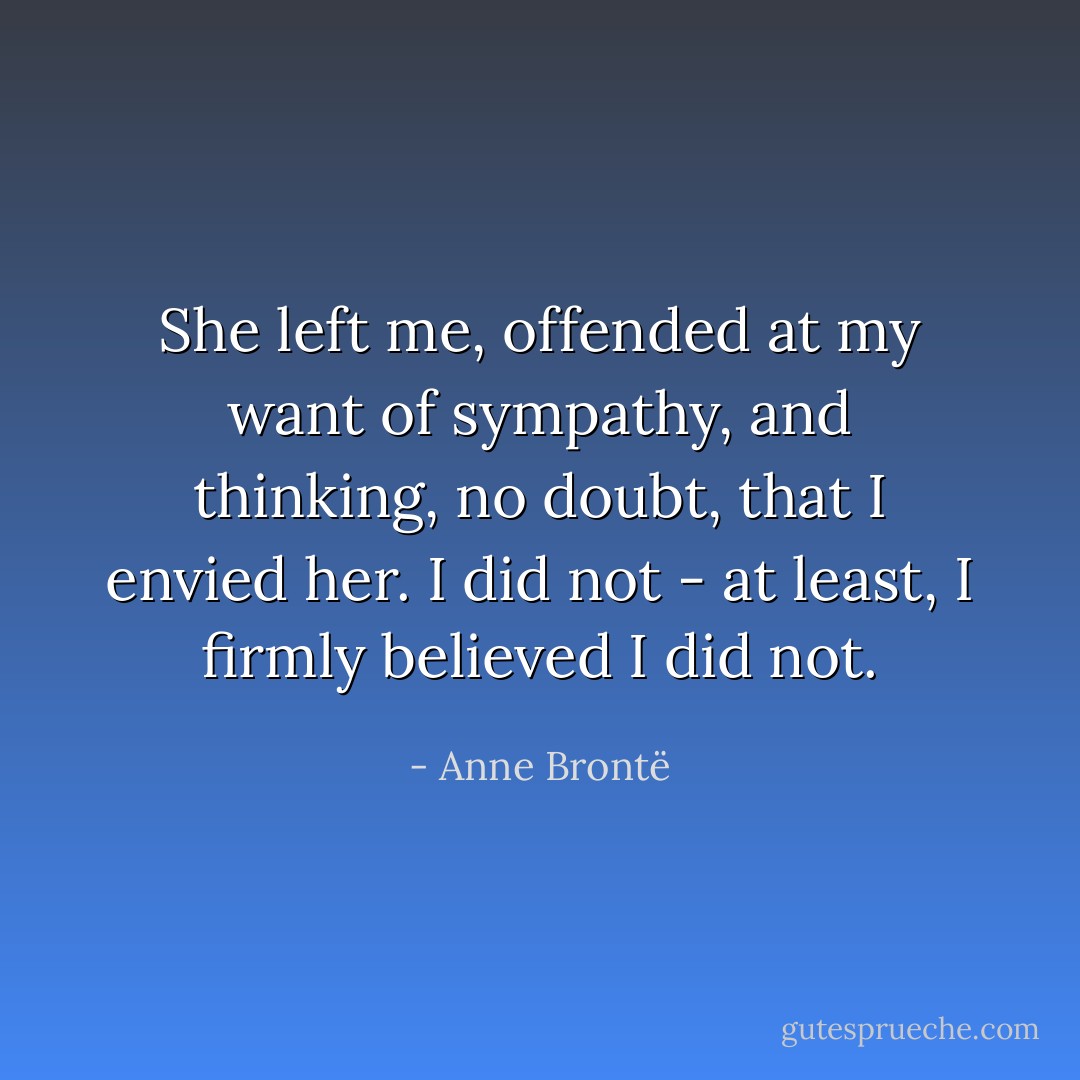 She left me, offended at my want of sympathy, and thinking, no doubt, that I envied her. I did not - at least, I firmly believed I did not. - Anne Brontë