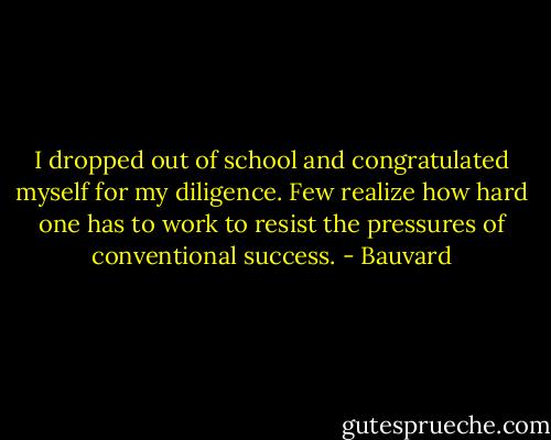 I dropped out of school and congratulated myself for my diligence. Few realize how hard one has to work to resist the pressures of conventional success. - Bauvard