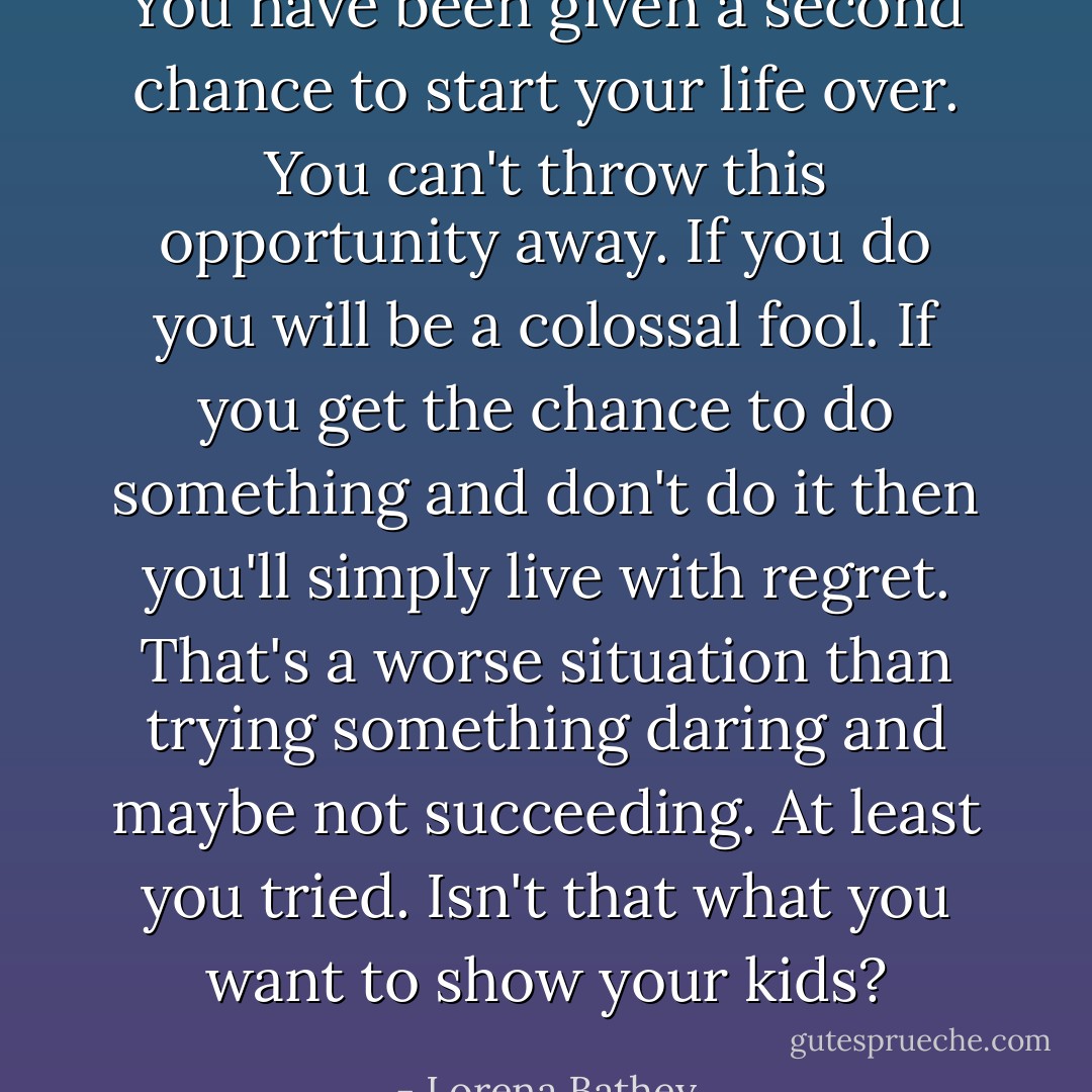 You have been given a second chance to start your life over. You can't throw this opportunity away. If you do you will be a colossal fool. If you get the chance to do something and don't do it then you'll simply live with regret. That's a worse situation than trying something daring and maybe not succeeding. At least you tried. Isn't that what you want to show your kids? - Lorena Bathey