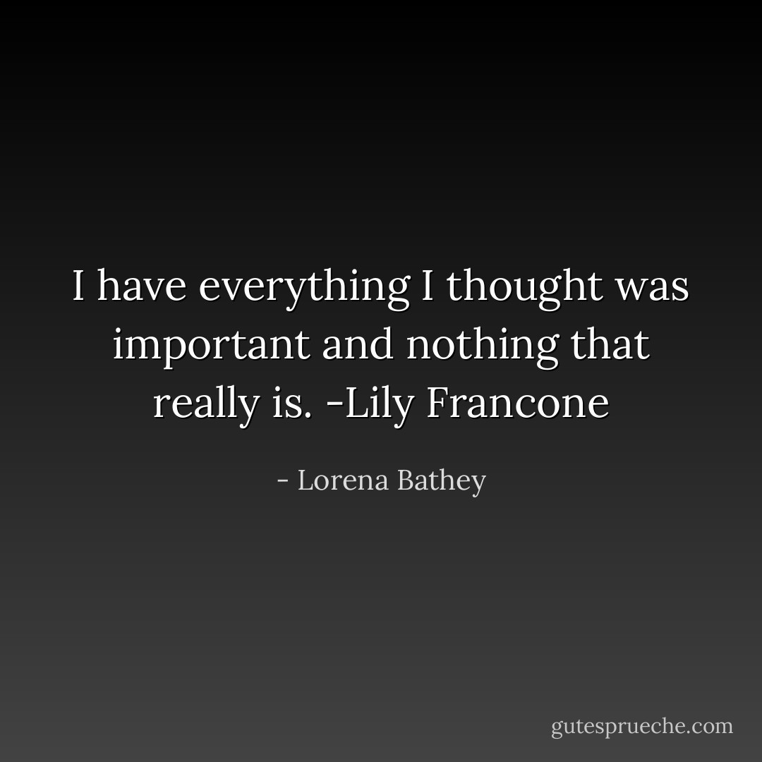 I have everything I thought was important and nothing that really is.<br />-Lily Francone - Lorena Bathey