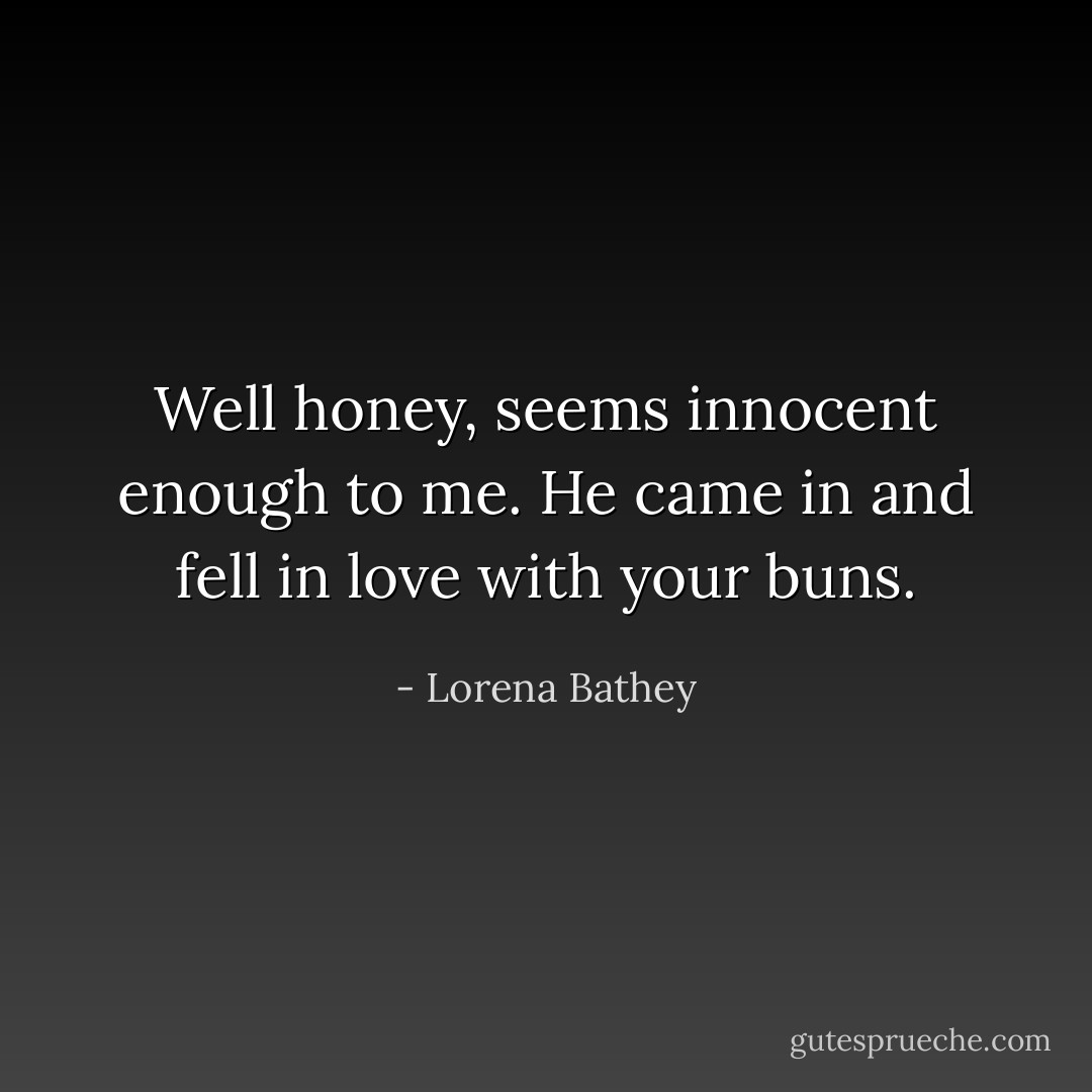 Well honey, seems innocent enough to me. He came in and fell in love with your buns. - Lorena Bathey