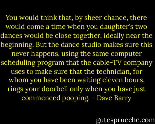 You would think that, by sheer chance, there would come a time when you daughter's two dances would be close together, ideally near the beginning. But the dance studio makes sure this never happens, using the same computer scheduling program that the cable-TV company uses to make sure that the technician, for whom you have been waiting eleven hours, rings your doorbell only when you have just commenced pooping. - Dave Barry