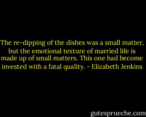 The re-dipping of the dishes was a small matter, but the emotional texture of married life is made up of small matters. This one had become invested with a fatal quality. - Elizabeth Jenkins