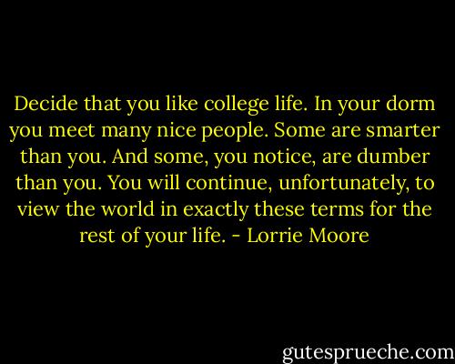 Decide that you like college life. In your dorm you meet many nice people. Some are smarter than you. And some, you notice, are dumber than you. You will continue, unfortunately, to view the world in exactly these terms for the rest of your life. - Lorrie Moore