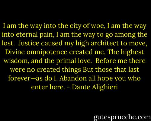 I am the way into the city of woe,<br />I am the way into eternal pain,<br />I am the way to go among the lost.<br /><br />Justice caused my high architect to move,<br />Divine omnipotence created me,<br />The highest wisdom, and the primal love.<br /><br />Before me there were no created things<br />But those that last forever—as do I.<br />Abandon all hope you who enter here. - Dante Alighieri