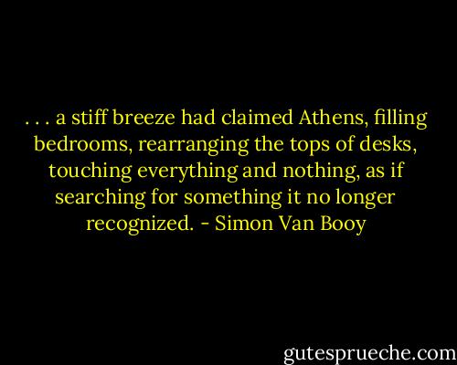 . . . a stiff breeze had claimed Athens, filling bedrooms, rearranging the tops of desks, touching everything and nothing, as if searching for something it no longer recognized. - Simon Van Booy