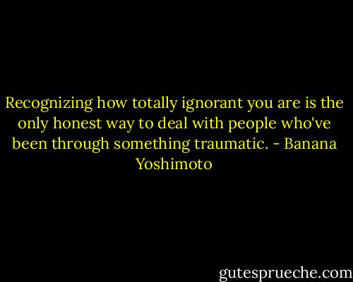 Recognizing how totally ignorant you are is the only honest way to deal with people who've been through something traumatic. - Banana Yoshimoto
