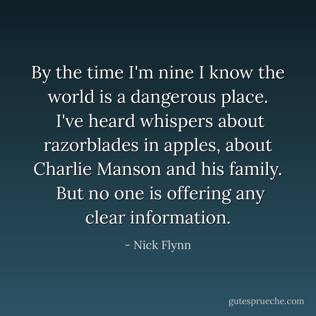 By the time I'm nine I know the world is a dangerous place.  I've heard whispers about razorblades in apples, about Charlie Manson and his family.  But no one is offering any clear information. - Nick Flynn