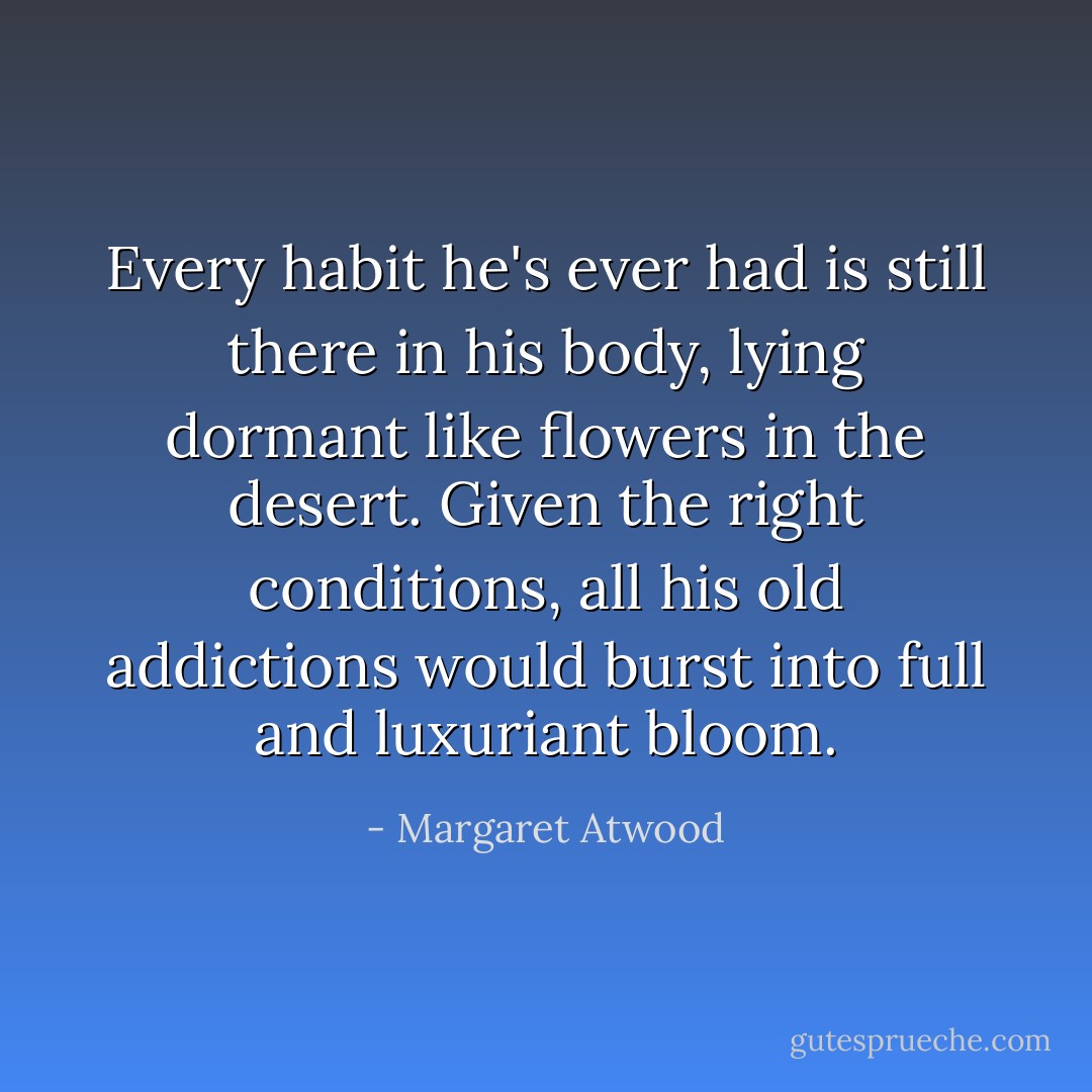 Every habit he's ever had is still there in his body, lying dormant like flowers in the desert. Given the right conditions, all his old addictions would burst into full and luxuriant bloom. - Margaret Atwood
