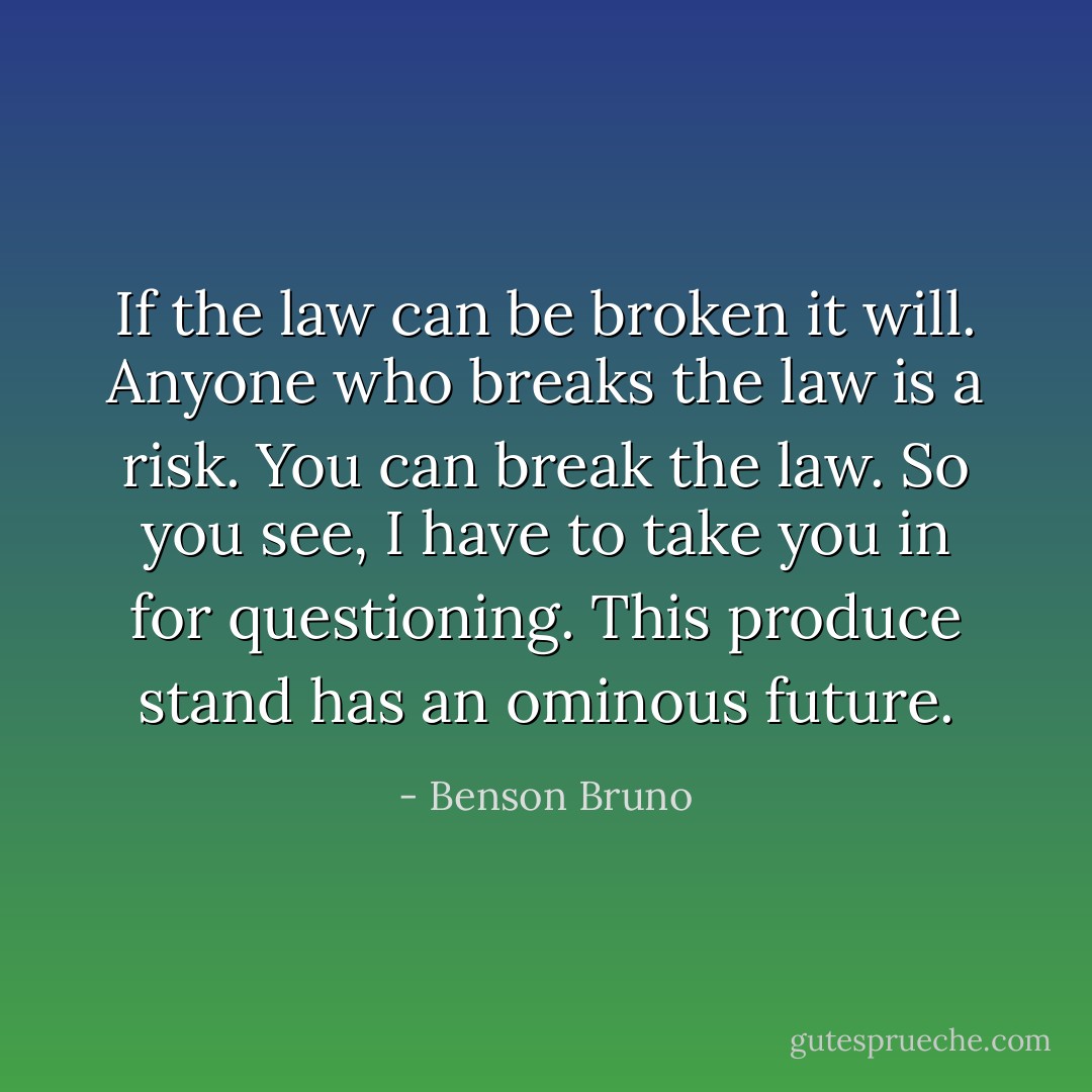 If the law can be broken it will. Anyone who breaks the law is a risk. You can break the law. So you see, I have to take you in for questioning. This produce stand has an ominous future. - Benson Bruno