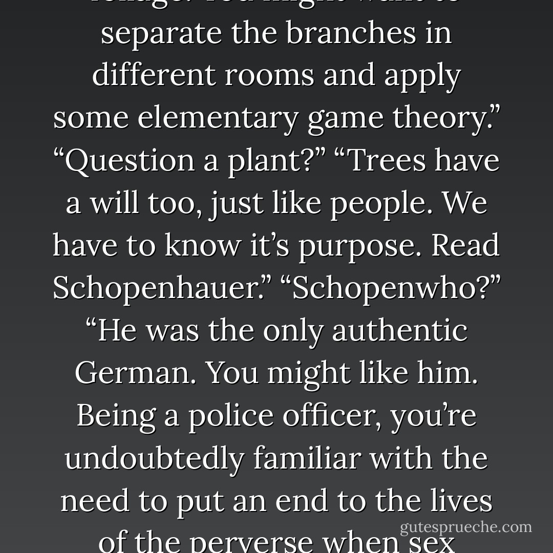 That streetside tree is obscuring the air. Cut it down. Haul it in for questioning. There are secrets within that foliage. You might want to separate the branches in different rooms and apply some elementary game theory.”<br />“Question a plant?”<br />“Trees have a will too, just like people. We have to know it’s purpose. Read Schopenhauer.”<br />“Schopenwho?”<br />“He was the only authentic German. You might like him. Being a police officer, you’re undoubtedly familiar with the need to put an end to the lives of the perverse when sex crimes go too far. Now just generalize that necessity to every human being. - Benson Bruno