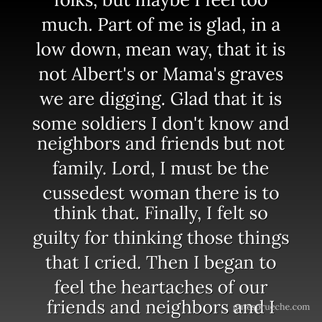 It is an awful thing to look on such sad circumstance and not be able to shed a tear. It is not because I do not feel for these folks, but maybe I feel too much. Part of me is glad, in a low down, mean way, that it is not Albert's or Mama's graves we are digging. Glad that it is some soldiers I don't know and neighbors and friends but not family. Lord, I must be the cussedest woman there is to think that. Finally, I felt so guilty for thinking those things that I cried. Then I began to feel the heartaches of our friends and neighbors and I cried for them, too, as we said prayers over each and every grave. - Nancy E. Turner
