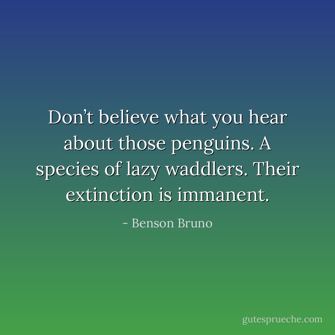 Don’t believe what you hear about those penguins. A species of lazy waddlers. Their extinction is immanent. - Benson Bruno