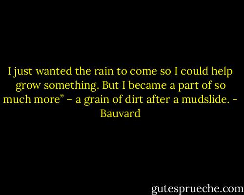 I just wanted the rain to come so I could help grow something. But I became a part of so much more” – a grain of dirt after a mudslide. - Bauvard