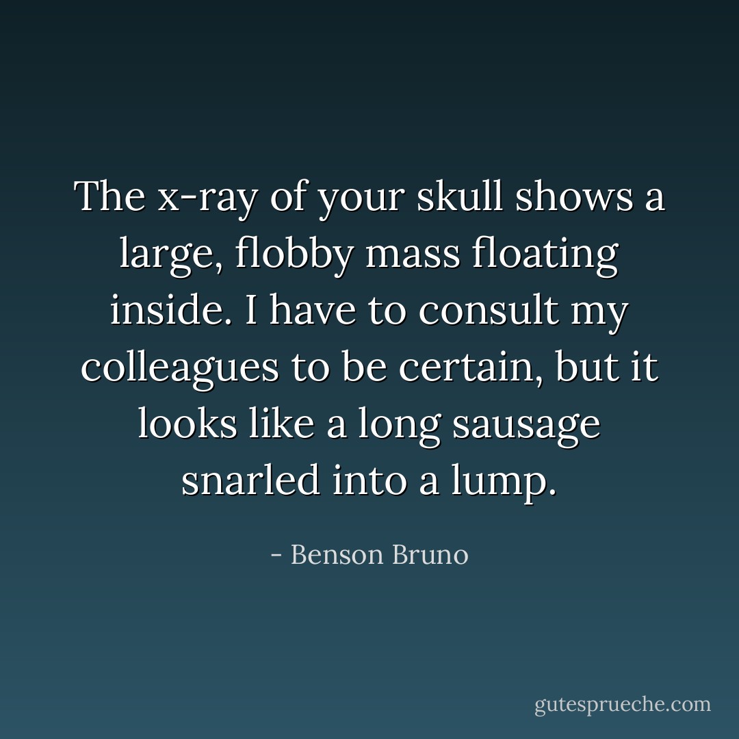 The x-ray of your skull shows a large, flobby mass floating inside. I have to consult my colleagues to be certain, but it looks like a long sausage snarled into a lump. - Benson Bruno