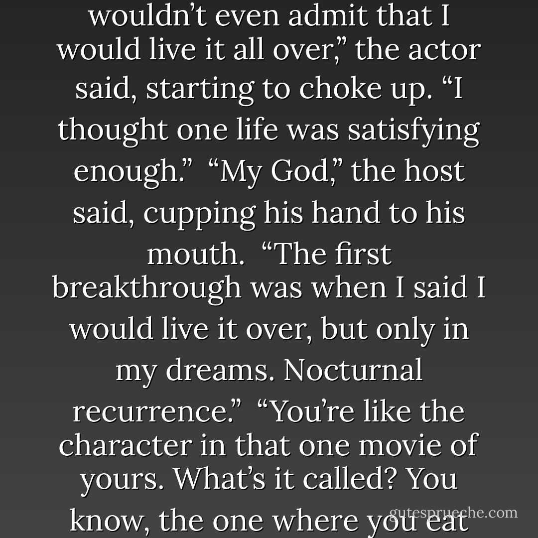 I don’t have any regrets,” a famous movie actor said in an interview I recently witnessed. “I’d live everything over exactly the same way.” <br />“That’s really pathetic,” the talk show host said. “Are you seeking help?” <br />“Yeah. My shrink says we’re making progress. Before, I wouldn’t even admit that I would live it all over,” the actor said, starting to choke up. “I thought one life was satisfying enough.” <br />“My God,” the host said, cupping his hand to his mouth. <br />“The first breakthrough was when I said I would live it over, but only in my dreams. Nocturnal recurrence.” <br />“You’re like the character in that one movie of yours. What’s it called? You know, the one where you eat yourself.”<br />“The Silence of Sam.”<br />“That’s it. Can you do the scene?”<br />The actor lifts up his foot to stick it in his mouth. I reach over from my seat and help him to fit it into his bulging cheeks. The audience goes wild. - Benson Bruno