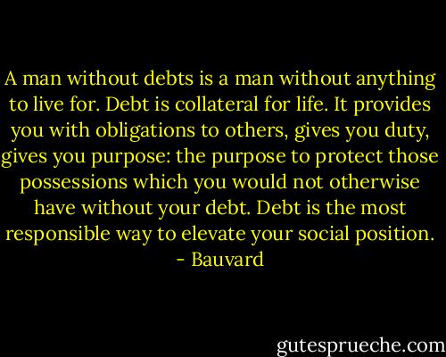 A man without debts is a man without anything to live for. Debt is collateral for life. It provides you with obligations to others, gives you duty, gives you purpose: the purpose to protect those possessions which you would not otherwise have without your debt. Debt is the most responsible way to elevate your social position. - Bauvard
