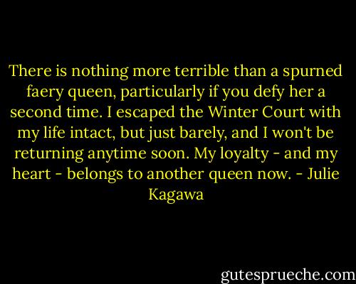 There is nothing more terrible than a spurned faery queen, particularly if you defy her a second time. I escaped the Winter Court with my life intact, but just barely, and I won't be returning anytime soon. My loyalty - and my heart - belongs to another queen now. - Julie Kagawa