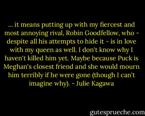 ... it means putting up with my fiercest and most annoying rival, Robin Goodfellow, who - despite all his attempts to hide it - is in love with my queen as well. I don't know why I haven't killed him yet. Maybe because Puck is Meghan's closest friend and she would mourn him terribly if he were gone (though I can't imagine why). - Julie Kagawa