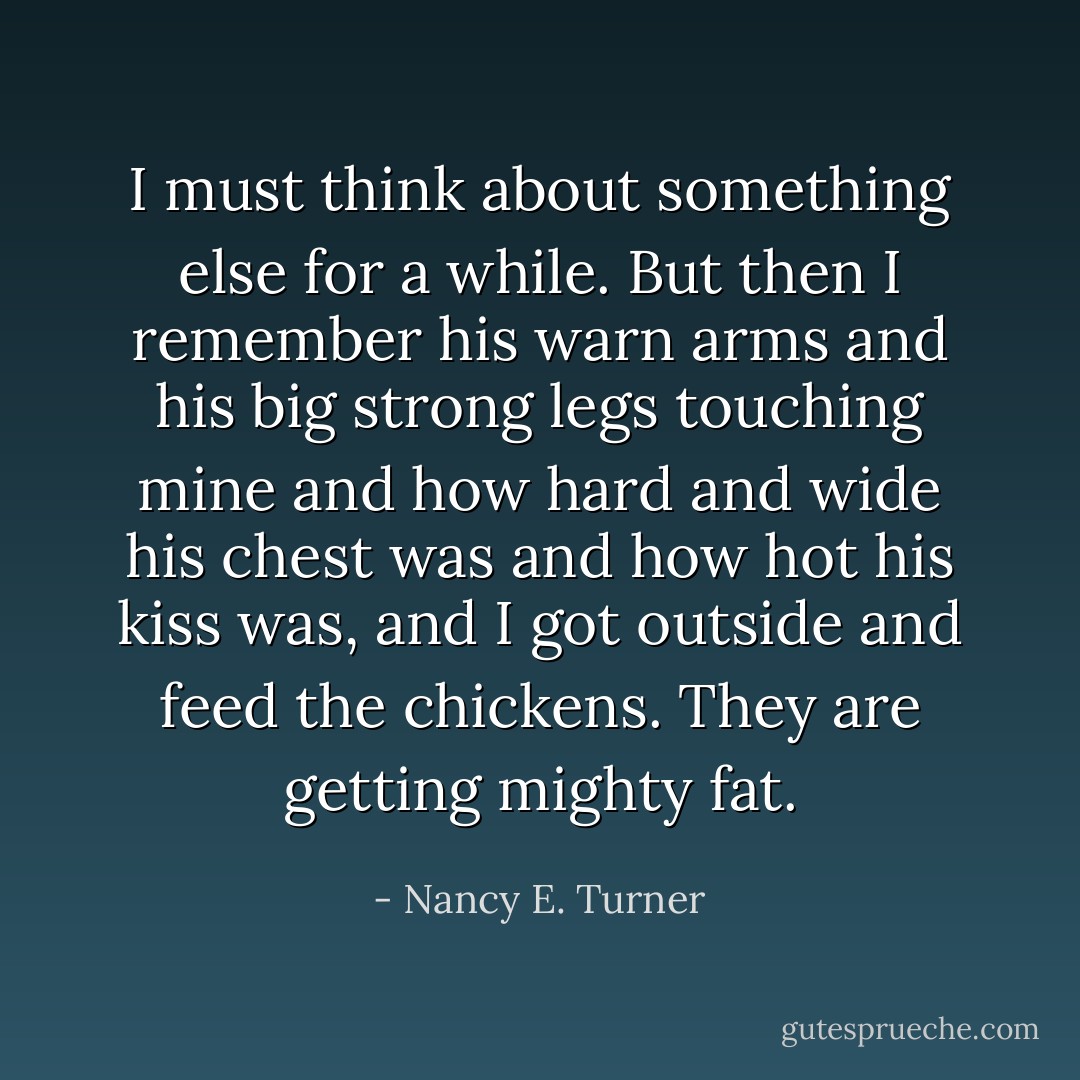 I must think about something else for a while. But then I remember his warn arms and his big strong legs touching mine and how hard and wide his chest was and how hot his kiss was, and I got outside and feed the chickens. They are getting mighty fat. - Nancy E. Turner