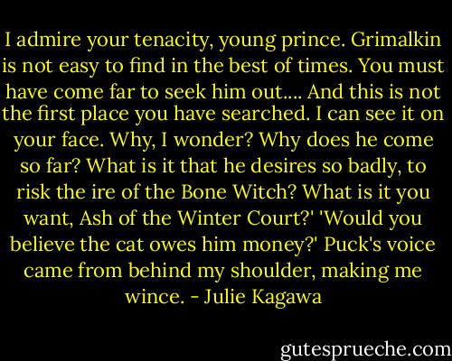 I admire your tenacity, young prince. Grimalkin is not easy to find in the best of times. You must have come far to seek him out.... And this is not the first place you have searched. I can see it on your face. Why, I wonder? Why does he come so far? What is it that he desires so badly, to risk the ire of the Bone Witch? What is it you want, Ash of the Winter Court?'<br />'Would you believe the cat owes him money?' Puck's voice came from behind my shoulder, making me wince. - Julie Kagawa