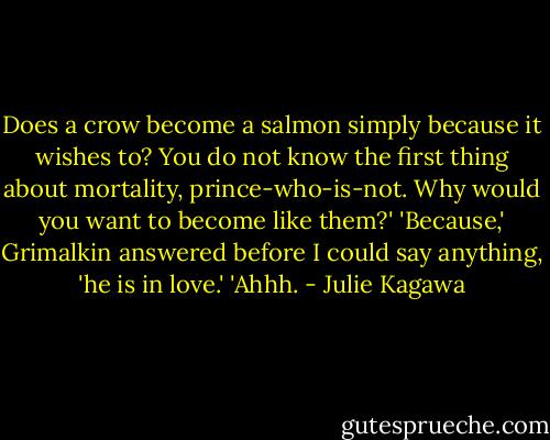 Does a crow become a salmon simply because it wishes to? You do not know the first thing about mortality, prince-who-is-not. Why would you want to become like them?'<br />'Because,' Grimalkin answered before I could say anything, 'he is in love.'<br />'Ahhh. - Julie Kagawa