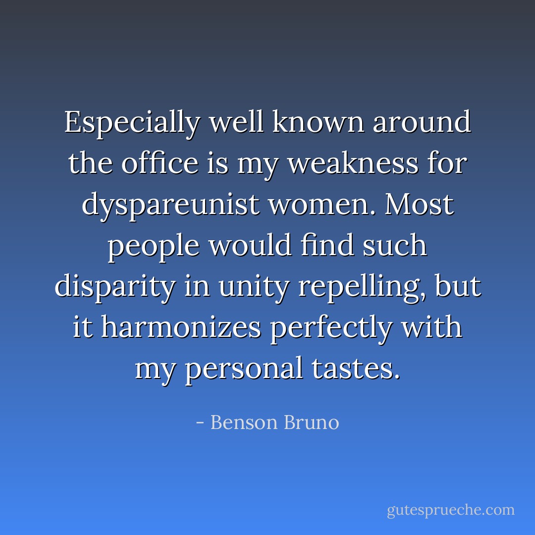Especially well known around the office is my weakness for dyspareunist women. Most people would find such disparity in unity repelling, but it harmonizes perfectly with my personal tastes. - Benson Bruno