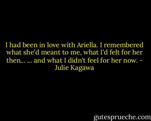 I had been in love with Ariella. I remembered what she'd meant to me, what I'd felt for her then...<br />... and what I didn't feel for her now. - Julie Kagawa