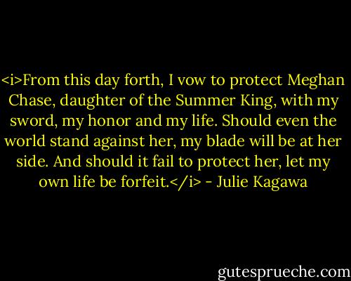 <i>From this day forth, I vow to protect Meghan Chase, daughter of the Summer King, with my sword, my honor and my life. Should even the world stand against her, my blade will be at her side. And should it fail to protect her, let my own life be forfeit.</i> - Julie Kagawa